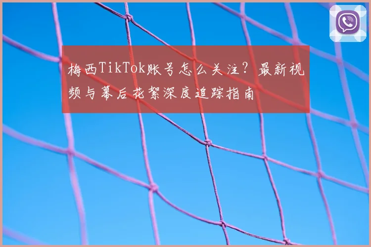 梅西TikTok账号怎么关注？最新视频与幕后花絮深度追踪指南