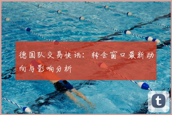 德国队交易快讯：转会窗口最新动向与影响分析