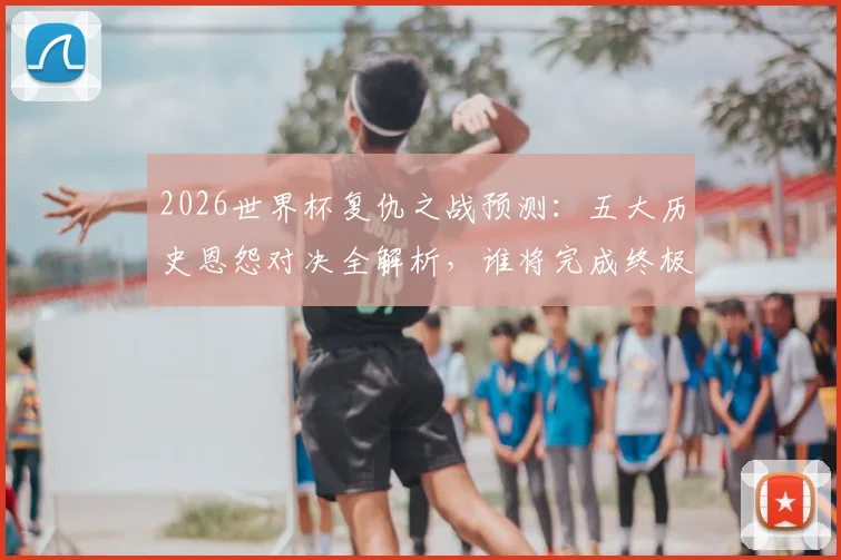 2026世界杯复仇之战预测：五大历史恩怨对决全解析，谁将完成终极救赎？