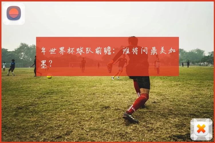 年世界杯球队前瞻：谁将问鼎美加墨？