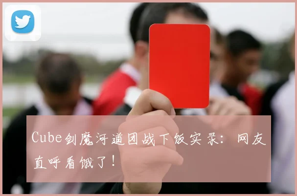 Cube剑魔河道团战下饭实录：网友直呼看饿了！