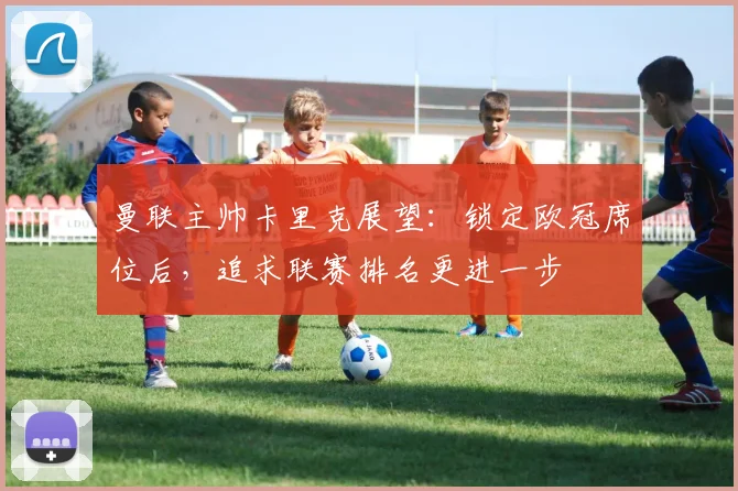 曼联主帅卡里克展望：锁定欧冠席位后，追求联赛排名更进一步
