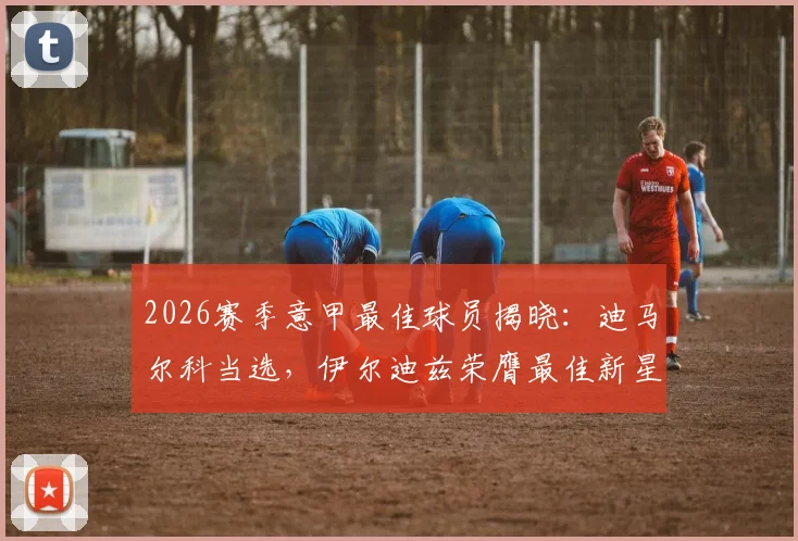 2026赛季意甲最佳球员揭晓：迪马尔科当选，伊尔迪兹荣膺最佳新星，附获奖者关键数据与实力分析