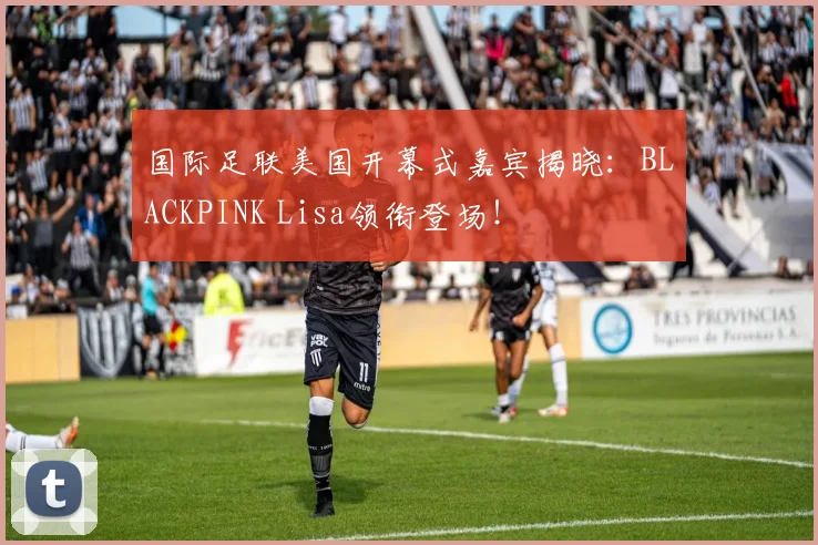国际足联美国开幕式嘉宾揭晓：BLACKPINK Lisa领衔登场！