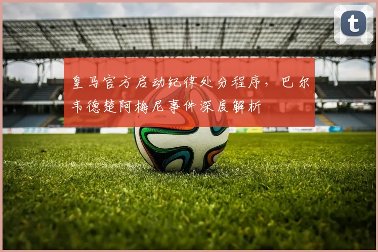 皇马官方启动纪律处分程序，巴尔韦德楚阿梅尼事件深度解析