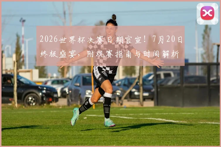 2026世界杯决赛日期官宣！7月20日终极盛宴，附观赛指南与时间解析