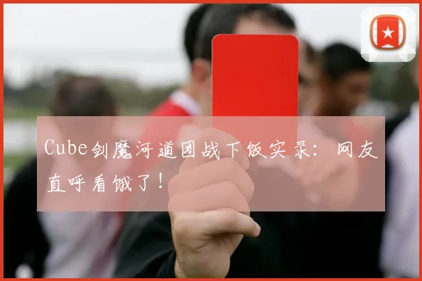 Cube剑魔河道团战下饭实录：网友直呼看饿了！