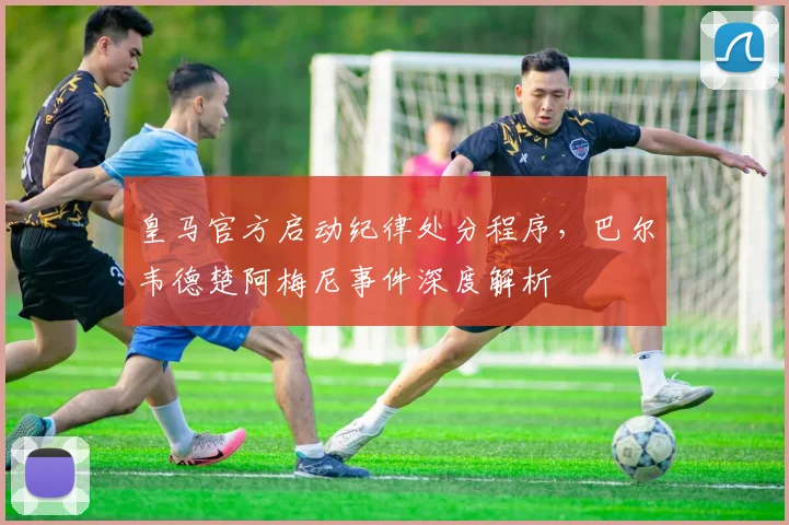 皇马官方启动纪律处分程序，巴尔韦德楚阿梅尼事件深度解析